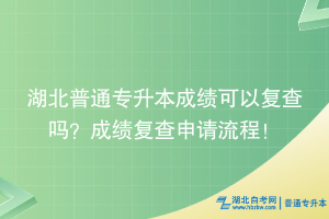 湖北普通專升本成績可以復查嗎？成績復查申請流程！