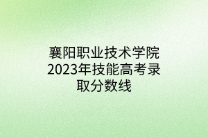 襄陽(yáng)職業(yè)技術(shù)學(xué)院2023年技能高考錄取分?jǐn)?shù)線