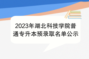 2023年湖北科技學(xué)院普通專升本預(yù)錄取名單公示