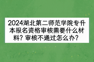 2024湖北第二師范學院專升本報名資格審核需要什么材料？審核不通過怎么辦？