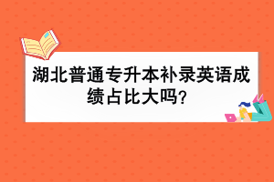 湖北普通專升本補錄英語成績占比大嗎？
