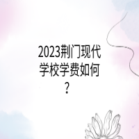 2023荊門現(xiàn)代學(xué)校學(xué)費(fèi)如何？