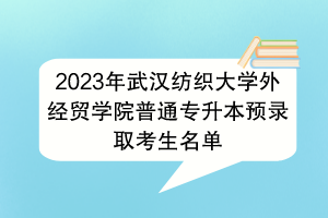 2023年武漢紡織大學(xué)外經(jīng)貿(mào)學(xué)院普通專升本預(yù)錄取考生名單