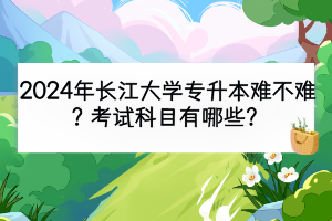 2024年長江大學專升本難不難？考試科目有哪些？