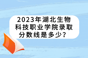 2023年湖北生物科技職業(yè)學(xué)院錄取分?jǐn)?shù)線是多少？