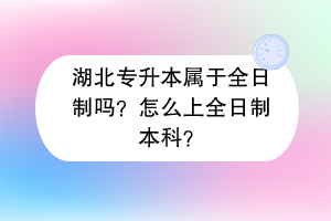 湖北專(zhuān)升本屬于全日制嗎？怎么上全日制本科？