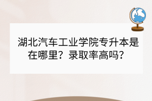 湖北汽車工業(yè)學院專升本是在哪里？錄取率高嗎？