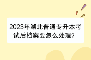 2023年湖北普通專升本考試后檔案要怎么處理？