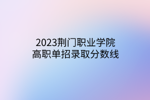 2023荊門職業(yè)學(xué)院高職單招錄取分?jǐn)?shù)線