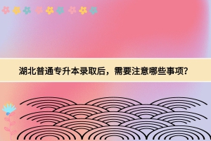 湖北普通專升本錄取后，需要注意哪些事項？