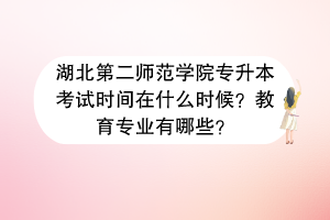湖北第二師范學(xué)院專升本考試時(shí)間在什么時(shí)候？教育專業(yè)有哪些？