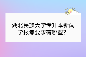 湖北民族大學專升本新聞學報考要求有哪些？