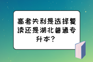 高考失利是選擇復(fù)讀還是湖北普通專升本？