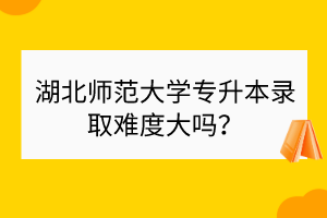 湖北師范大學(xué)專升本錄取難度大嗎？