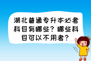 湖北普通專升本必考科目有哪些？哪些科目可以不用考？