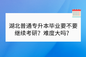 湖北普通專升本畢業(yè)要不要繼續(xù)考研？難度大嗎？