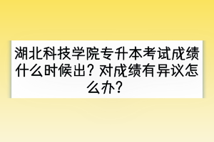 湖北科技學(xué)院專升本考試成績什么時候出？對成績有異議怎么辦？