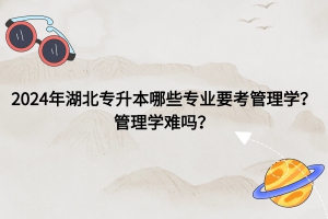 2024年湖北普通專升本哪些專業(yè)要考管理學？管理學難嗎？