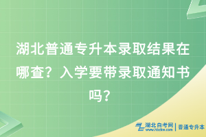 湖北普通專升本錄取結果在哪查？入學要帶錄取通知書嗎？
