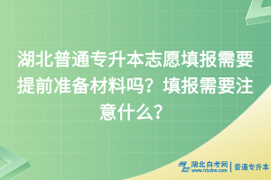 湖北普通專升本志愿填報需要提前準備材料嗎？填報需要注意什么？