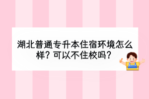 湖北普通專升本住宿環(huán)境怎么樣？可以不住校嗎？