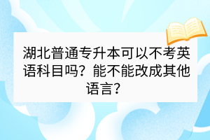 湖北普通專升本可以不考英語(yǔ)科目嗎？能不能改成其他語(yǔ)言？