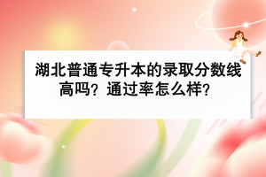 湖北普通專升本的錄取分?jǐn)?shù)線高嗎？通過率怎么樣？