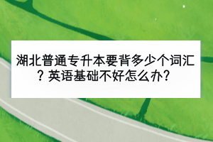 湖北普通專升本要背多少個詞匯？英語基礎不好怎么辦？