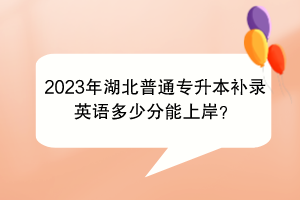 2023年湖北普通專升本補錄英語多少分能上岸？