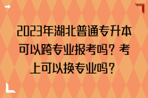 2023年湖北普通專升本可以跨專業(yè)報(bào)考嗎？考上可以換專業(yè)嗎？