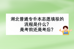 湖北普通專升本志愿填報的流程是什么？是考前還是考后？