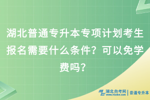 湖北普通專升本專項計劃考生報名需要什么條件？可以免學費嗎？