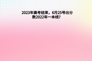 2023年高考結(jié)束，6月25號(hào)出分?jǐn)?shù)，2022年一本線？