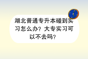 湖北普通專升本碰到實習(xí)怎么辦？大專實習(xí)可以不去嗎？