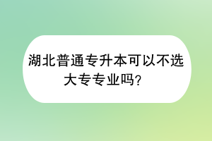 湖北普通專升本可以不選大專專業(yè)嗎？