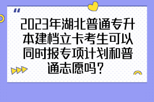 2023年湖北普通專升本建檔立卡考生可以同時(shí)報(bào)專項(xiàng)計(jì)劃和普通志愿嗎？