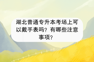 湖北普通專升本考場上可以戴手表嗎？有哪些注意事項？