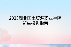 2023湖北國土資源職業(yè)學(xué)院新生報到指南