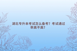湖北專升本考試怎么備考？考試通過率高不高？