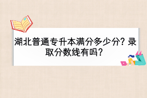 湖北普通專升本滿分多少分？錄取分?jǐn)?shù)線有嗎？