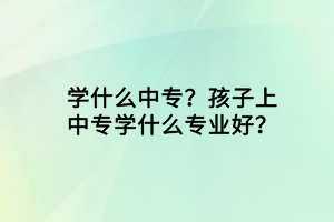 學(xué)什么中專？孩子上中專學(xué)什么專業(yè)好？