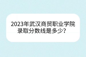 2023年武漢商貿(mào)職業(yè)學(xué)院錄取分?jǐn)?shù)線是多少？