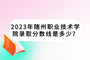 2023年隨州職業(yè)技術(shù)學(xué)院錄取分?jǐn)?shù)線是多少？