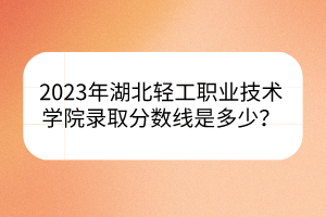 2023年湖北輕工職業(yè)技術學院錄取分數(shù)線是多少？