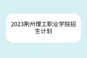 2023荊州理工職業(yè)學(xué)院招生計(jì)劃