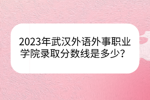 2023年武漢外語外事職業(yè)學院錄取分數(shù)線是多少？