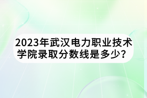 2023年武漢電力職業(yè)技術(shù)學(xué)院錄取分?jǐn)?shù)線是多少？