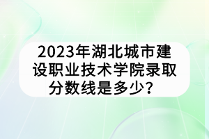 2023年湖北城市建設(shè)職業(yè)技術(shù)學(xué)院錄取分?jǐn)?shù)線是多少？