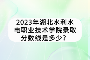 2023年湖北水利水電職業(yè)技術(shù)學院錄取分數(shù)線是多少？