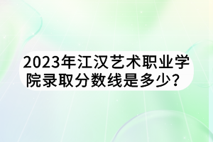 2023年江漢藝術(shù)職業(yè)學(xué)院錄取分?jǐn)?shù)線是多少？